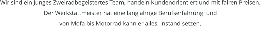 Wir sind ein Junges Zweiradbegeistertes Team, handeln Kundenorientiert und mit fairen Preisen.  Der Werkstattmeister hat eine langjhrige Berufserfahrung  und von Mofa bis Motorrad kann er alles  instand setzen.